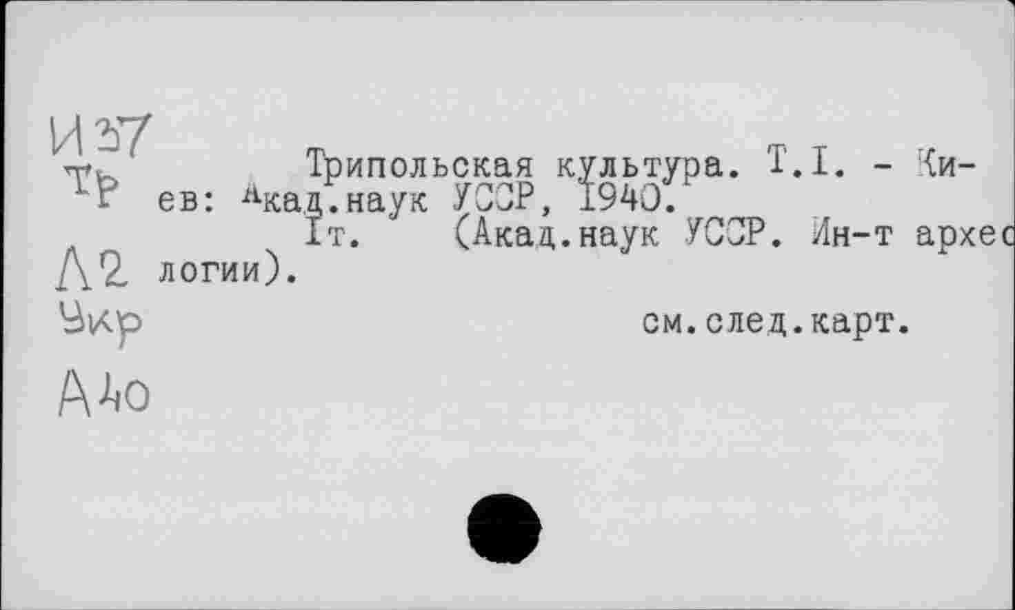 ﻿и
/rXt~ 1	Трипольская культура. T.I. - Ки-
V' ев: Лкад.наук УССР, І94О.
1т. (Акад.наук УССР. Ин-т архес Д2, логии).
см. след. карт.
А^о